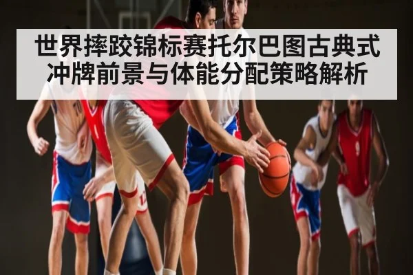 世界摔跤锦标赛托尔巴图古典式冲牌前景与体能分配策略解析