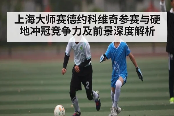 上海大师赛德约科维奇参赛与硬地冲冠竞争力及前景深度解析