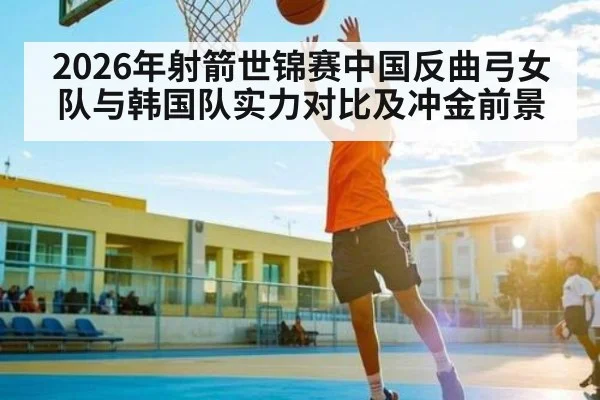 2026年射箭世锦赛中国反曲弓女队与韩国队实力对比及冲金前景